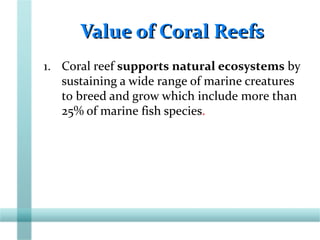 Value of Coral ReefsValue of Coral Reefs
1. Coral reef supports natural ecosystems by
sustaining a wide range of marine creatures
to breed and grow which include more than
25% of marine fish species.
 
