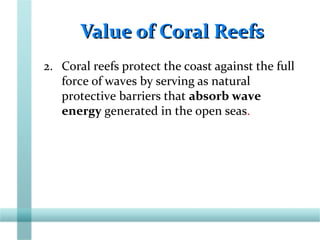 Value of Coral ReefsValue of Coral Reefs
2. Coral reefs protect the coast against the full
force of waves by serving as natural
protective barriers that absorb wave
energy generated in the open seas.
 