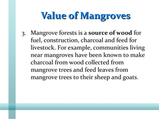 Value of MangrovesValue of Mangroves
3. Mangrove forests is a source of wood for
fuel, construction, charcoal and feed for
livestock. For example, communities living
near mangroves have been known to make
charcoal from wood collected from
mangrove trees and feed leaves from
mangrove trees to their sheep and goats.
 