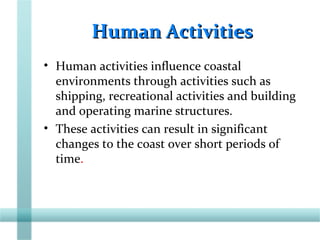 Human ActivitiesHuman Activities
• Human activities influence coastal
environments through activities such as
shipping, recreational activities and building
and operating marine structures.
• These activities can result in significant
changes to the coast over short periods of
time.
 