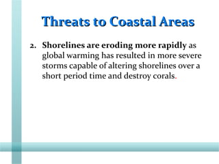 Threats to Coastal AreasThreats to Coastal Areas
2. Shorelines are eroding more rapidly as
global warming has resulted in more severe
storms capable of altering shorelines over a
short period time and destroy corals.
 