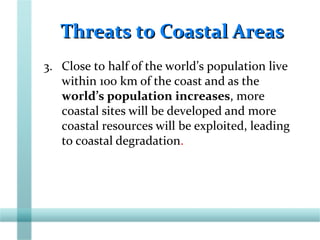 Threats to Coastal AreasThreats to Coastal Areas
3. Close to half of the world’s population live
within 100 km of the coast and as the
world’s population increases, more
coastal sites will be developed and more
coastal resources will be exploited, leading
to coastal degradation.
 