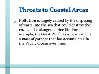 Threats to Coastal AreasThreats to Coastal Areas
5. Pollution is largely caused by the disposing
of waste into the sea that could destroy the
coast and endanger marine life. For
example, the Great Pacific Garbage Patch is
a mass of garbage that has accumulated in
the Pacific Ocean over time.
 