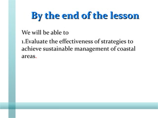 By the end of the lessonBy the end of the lesson
We will be able to
1.Evaluate the effectiveness of strategies to
achieve sustainable management of coastal
areas.
 