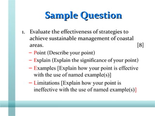 Sample QuestionSample Question
1. Evaluate the effectiveness of strategies to
achieve sustainable management of coastal
areas. [8]
– Point (Describe your point)
– Explain (Explain the significance of your point)
– Examples [Explain how your point is effective
with the use of named example(s)]
– Limitations [Explain how your point is
ineffective with the use of named example(s)]
 