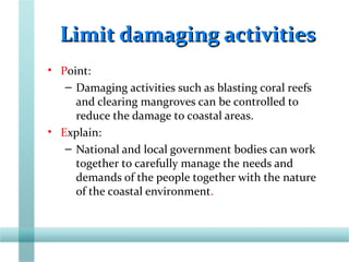Limit damaging activitiesLimit damaging activities
• Point:
– Damaging activities such as blasting coral reefs
and clearing mangroves can be controlled to
reduce the damage to coastal areas.
• Explain:
– National and local government bodies can work
together to carefully manage the needs and
demands of the people together with the nature
of the coastal environment.
 