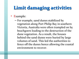 Limit damaging activitiesLimit damaging activities
• Example:
– For example, sand dunes stabilized by
vegetation along Port Philip Bay in southern
Victoria, Australia were often trampled on by
beachgoers leading to the destruction of the
dune vegetation. As a result, the houses
behind the sand dunes were buried by large
volumes of sand. This led the authorities to
fence off the dunes hence allowing the coastal
environment to recover.
 