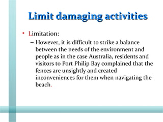 Limit damaging activitiesLimit damaging activities
• Limitation:
– However, it is difficult to strike a balance
between the needs of the environment and
people as in the case Australia, residents and
visitors to Port Philip Bay complained that the
fences are unsightly and created
inconveniences for them when navigating the
beach.
 