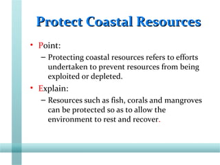 Protect Coastal ResourcesProtect Coastal Resources
• Point:
– Protecting coastal resources refers to efforts
undertaken to prevent resources from being
exploited or depleted.
• Explain:
– Resources such as fish, corals and mangroves
can be protected so as to allow the
environment to rest and recover.
 