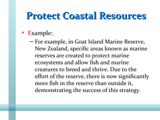 Protect Coastal ResourcesProtect Coastal Resources
• Example:
– For example, in Goat Island Marine Reserve,
New Zealand, specific areas known as marine
reserves are created to protect marine
ecosystems and allow fish and marine
creatures to breed and thrive. Due to the
effort of the reserve, there is now significantly
more fish in the reserve than outside it,
demonstrating the success of this strategy.
 