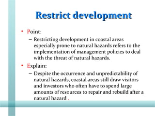 Restrict developmentRestrict development
• Point:
– Restricting development in coastal areas
especially prone to natural hazards refers to the
implementation of management policies to deal
with the threat of natural hazards.
• Explain:
– Despite the occurrence and unpredictability of
natural hazards, coastal areas still draw visitors
and investors who often have to spend large
amounts of resources to repair and rebuild after a
natural hazard .
 