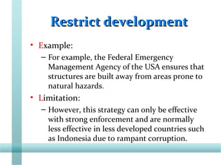 Restrict developmentRestrict development
• Example:
– For example, the Federal Emergency
Management Agency of the USA ensures that
structures are built away from areas prone to
natural hazards.
• Limitation:
– However, this strategy can only be effective
with strong enforcement and are normally
less effective in less developed countries such
as Indonesia due to rampant corruption.
 