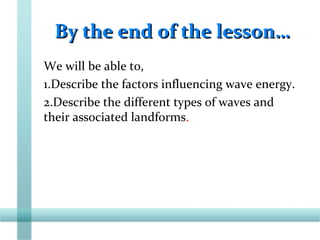 By the end of the lesson…By the end of the lesson…
We will be able to,
1.Describe the factors influencing wave energy.
2.Describe the different types of waves and
their associated landforms.
 