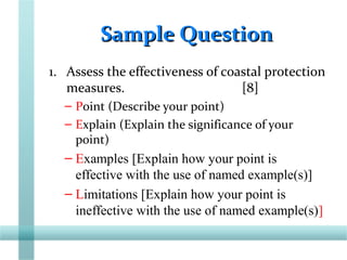 Sample QuestionSample Question
1. Assess the effectiveness of coastal protection
measures. [8]
– Point (Describe your point)
– Explain (Explain the significance of your
point)
– Examples [Explain how your point is
effective with the use of named example(s)]
– Limitations [Explain how your point is
ineffective with the use of named example(s)]
 