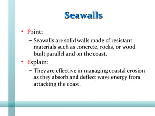 SeawallsSeawalls
• Point:
– Seawalls are solid walls made of resistant
materials such as concrete, rocks, or wood
built parallel and on the coast.
• Explain:
– They are effective in managing coastal erosion
as they absorb and deflect wave energy from
attacking the coast.
 