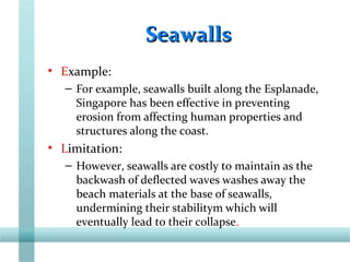 SeawallsSeawalls
• Example:
– For example, seawalls built along the Esplanade,
Singapore has been effective in preventing
erosion from affecting human properties and
structures along the coast.
• Limitation:
– However, seawalls are costly to maintain as the
backwash of deflected waves washes away the
beach materials at the base of seawalls,
undermining their stabilitym which will
eventually lead to their collapse.
 