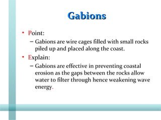 GabionsGabions
• Point:
– Gabions are wire cages filled with small rocks
piled up and placed along the coast.
• Explain:
– Gabions are effective in preventing coastal
erosion as the gaps between the rocks allow
water to filter through hence weakening wave
energy.
 