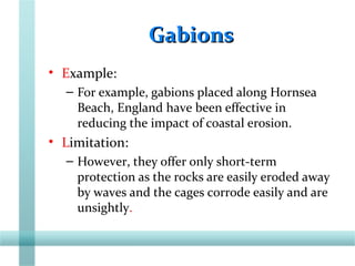 GabionsGabions
• Example:
– For example, gabions placed along Hornsea
Beach, England have been effective in
reducing the impact of coastal erosion.
• Limitation:
– However, they offer only short-term
protection as the rocks are easily eroded away
by waves and the cages corrode easily and are
unsightly.
 