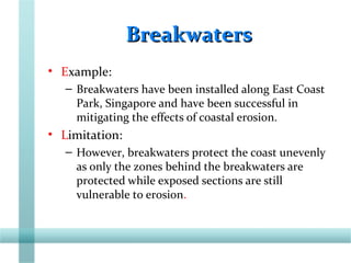 BreakwatersBreakwaters
• Example:
– Breakwaters have been installed along East Coast
Park, Singapore and have been successful in
mitigating the effects of coastal erosion.
• Limitation:
– However, breakwaters protect the coast unevenly
as only the zones behind the breakwaters are
protected while exposed sections are still
vulnerable to erosion.
 