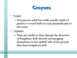 GroynesGroynes
• Point:
– Groynes are solid low walls usually made of
granite or wood built on and perpendicular to
the coast.
• Explain:
– They are useful as they disrupt the direction
of longshore drift thereby encouraging
deposition on the updrift side of the groyne
that faces longshore drift.
 