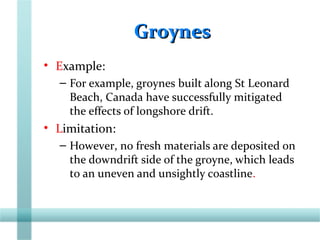 GroynesGroynes
• Example:
– For example, groynes built along St Leonard
Beach, Canada have successfully mitigated
the effects of longshore drift.
• Limitation:
– However, no fresh materials are deposited on
the downdrift side of the groyne, which leads
to an uneven and unsightly coastline.
 