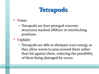 TetrapodsTetrapods
• Point:
– Tetrapods are four-pronged concrete
structures stacked offshore in interlocking
positions.
• Explain:
– Tetrapods are able to dissipate wave energy as
they allow waves to pass around them rather
than hit against them, reducing the possibility
of them being damaged by waves.
 