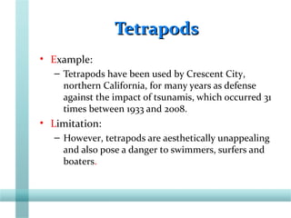 TetrapodsTetrapods
• Example:
– Tetrapods have been used by Crescent City,
northern California, for many years as defense
against the impact of tsunamis, which occurred 31
times between 1933 and 2008.
• Limitation:
– However, tetrapods are aesthetically unappealing
and also pose a danger to swimmers, surfers and
boaters.
 