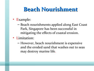 Beach NourishmentBeach Nourishment
• Example:
– Beach nourishments applied along East Coast
Park, Singapore has been successful in
mitigating the effects of coastal erosion.
• Limitation:
– However, beach nourishment is expensive
and the eroded sand that washes out to seas
may destroy marine life.
 