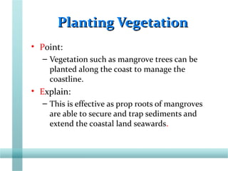 Planting VegetationPlanting Vegetation
• Point:
– Vegetation such as mangrove trees can be
planted along the coast to manage the
coastline.
• Explain:
– This is effective as prop roots of mangroves
are able to secure and trap sediments and
extend the coastal land seawards.
 