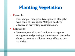 Planting VegetationPlanting Vegetation
• Example:
- For example, mangrove trees planted along the
west coast of Peninsular Malaysia has been
effective in preventing coastal erosion.
• Limitation:
- However, not all coastal regions can support
mangroves and planting mangroves can cause the
shore to become shallower hence affecting port
activities.
 