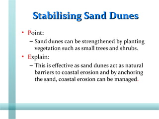 Stabilising Sand DunesStabilising Sand Dunes
• Point:
– Sand dunes can be strengthened by planting
vegetation such as small trees and shrubs.
• Explain:
– This is effective as sand dunes act as natural
barriers to coastal erosion and by anchoring
the sand, coastal erosion can be managed.
 
