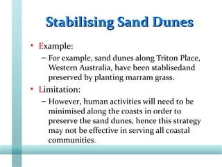 Stabilising Sand DunesStabilising Sand Dunes
• Example:
– For example, sand dunes along Triton Place,
Western Australia, have been stablisedand
preserved by planting marram grass.
• Limitation:
– However, human activities will need to be
minimised along the coasts in order to
preserve the sand dunes, hence this strategy
may not be effective in serving all coastal
communities.
 