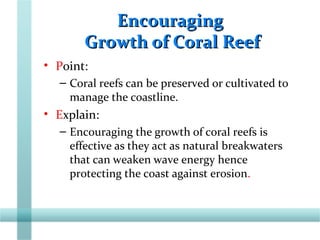 EncouragingEncouraging
Growth of Coral ReefGrowth of Coral Reef
• Point:
– Coral reefs can be preserved or cultivated to
manage the coastline.
• Explain:
– Encouraging the growth of coral reefs is
effective as they act as natural breakwaters
that can weaken wave energy hence
protecting the coast against erosion.
 