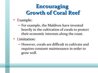 EncouragingEncouraging
Growth of Coral ReefGrowth of Coral Reef
• Example:
– For example, the Maldives have invested
heavily in the cultivation of corals to protect
their economic interests along the coast.
• Limitation:
– However, corals are difficult to cultivate and
requires constant maintenance in order to
grow well.
 