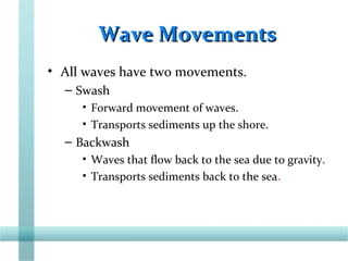 Wave MovementsWave Movements
• All waves have two movements.
– Swash
• Forward movement of waves.
• Transports sediments up the shore.
– Backwash
• Waves that flow back to the sea due to gravity.
• Transports sediments back to the sea.
 