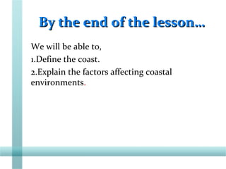 By the end of the lesson…By the end of the lesson…
We will be able to,
1.Define the coast.
2.Explain the factors affecting coastal
environments.
 