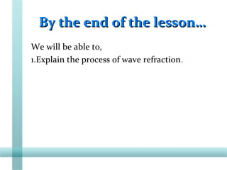 By the end of the lesson…By the end of the lesson…
We will be able to,
1.Explain the process of wave refraction.
 