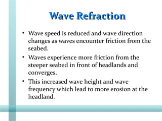 Wave RefractionWave Refraction
• Wave speed is reduced and wave direction
changes as waves encounter friction from the
seabed.
• Waves experience more friction from the
steeper seabed in front of headlands and
converges.
• This increased wave height and wave
frequency which lead to more erosion at the
headland.
 