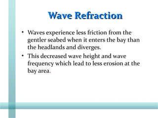 Wave RefractionWave Refraction
• Waves experience less friction from the
gentler seabed when it enters the bay than
the headlands and diverges.
• This decreased wave height and wave
frequency which lead to less erosion at the
bay area.
 