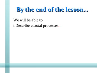 By the end of the lesson…By the end of the lesson…
We will be able to,
1.Describe coastal processes.
 