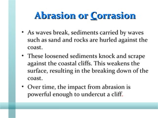 Abrasion orAbrasion or CCorrasionorrasion
• As waves break, sediments carried by waves
such as sand and rocks are hurled against the
coast.
• These loosened sediments knock and scrape
against the coastal cliffs. This weakens the
surface, resulting in the breaking down of the
coast.
• Over time, the impact from abrasion is
powerful enough to undercut a cliff.
 