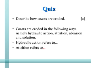 QuizQuiz
• Describe how coasts are eroded. [2]
• Coasts are eroded in the following ways
namely hydraulic action, attrition, abrasion
and solution.
• Hydraulic action refers to…
• Attrition refers to…
 