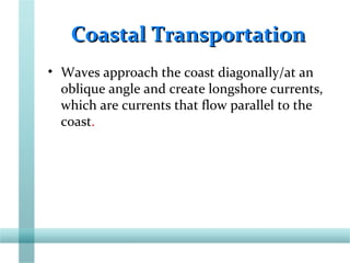 Coastal TransportationCoastal Transportation
• Waves approach the coast diagonally/at an
oblique angle and create longshore currents,
which are currents that flow parallel to the
coast.
 