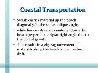 Coastal TransportationCoastal Transportation
• Swash carries material up the beach
diagonally/at the same oblique angle.
• while backwash carries material down the
beach perpendicularly/at right angle due to
the pull of gravity.
• This results in a zig-zag movement of
materials along the beach known as beach
drift.
 