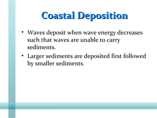 Coastal DepositionCoastal Deposition
• Waves deposit when wave energy decreases
such that waves are unable to carry
sediments.
• Larger sediments are deposited first followed
by smaller sediments.
 