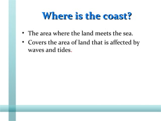 Where is the coast?Where is the coast?
• The area where the land meets the sea.
• Covers the area of land that is affected by
waves and tides.
 