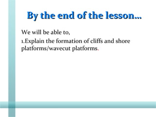 By the end of the lesson…By the end of the lesson…
We will be able to,
1.Explain the formation of cliffs and shore
platforms/wavecut platforms.
 