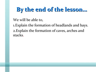 By the end of the lesson…By the end of the lesson…
We will be able to,
1.Explain the formation of headlands and bays.
2.Explain the formation of caves, arches and
stacks.
 