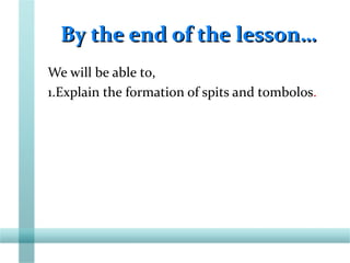 By the end of the lesson…By the end of the lesson…
We will be able to,
1.Explain the formation of spits and tombolos.
 