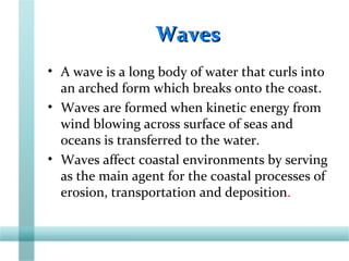 WavesWaves
• A wave is a long body of water that curls into
an arched form which breaks onto the coast.
• Waves are formed when kinetic energy from
wind blowing across surface of seas and
oceans is transferred to the water.
• Waves affect coastal environments by serving
as the main agent for the coastal processes of
erosion, transportation and deposition.
 